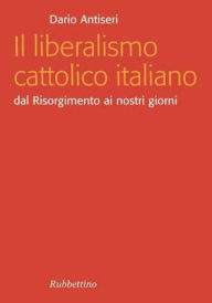 Title: Il liberalismo cattolico italiano: Dal Risorgimento ai nostri giorni, Author: Dario Antiseri