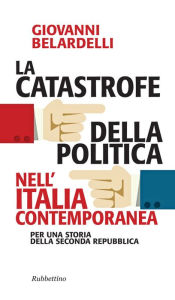 Title: La catastrofe della politica nell'Italia contemporanea: Per una storia della seconda Repubblica, Author: Giovanni Belardelli