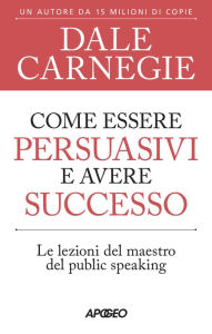 Title: Come essere persuasivi e avere successo: Le lezioni del maestro del public speaking, Author: Dale Carnegie
