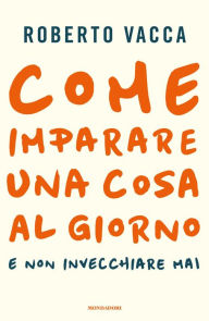Title: Come imparare una cosa al giorno e non invecchiare mai, Author: Roberto Vacca