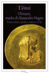 Title: Olimpia, madre di Alessandro Magno: Figlia, sposa, madre e sorella di re, Author: Paola Lomi