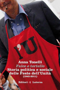 Title: Falce e tortello: Storia politica e sociale delle Feste dell'Unità (1945-2011), Author: Anna Tonelli