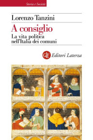 Title: A consiglio: La vita politica nell'Italia dei comuni, Author: Lorenzo Tanzini