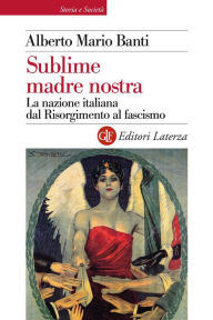 Title: Sublime madre nostra: La nazione italiana dal Risorgimento al fascismo, Author: Alberto Mario Banti