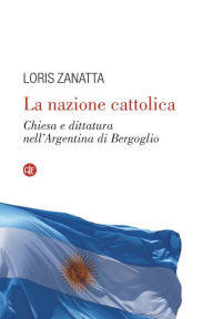 Title: La nazione cattolica: Chiesa e dittatura nell'Argentina di Bergoglio, Author: Loris Zanatta