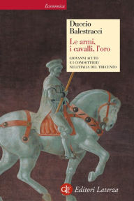 Title: Le armi, i cavalli, l'oro: Giovanni Acuto e i condottieri nell'Italia del Trecento, Author: Duccio Balestracci