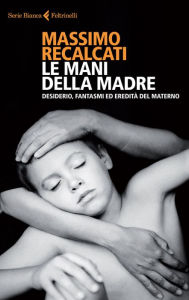Title: Le mani della madre: Desiderio, fantasmi ed eredità del materno, Author: Massimo Recalcati