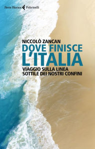 Title: Dove finisce l'Italia: Viaggio sulla linea sottile dei nostri confini, Author: Niccolò Zancan