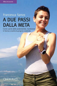 Title: A due passi dalla meta: Come uscire dalla sedentarietà, mantenersi in forma e nutrire la propria creatività, Author: Francesca Sanzo