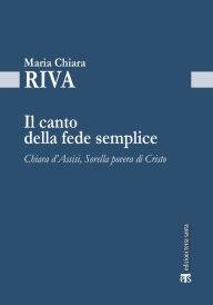 Title: Il canto della fede semplice: Chiara d'Assisi, Sorella povera di Cristo, Author: Maria Chiara Riva