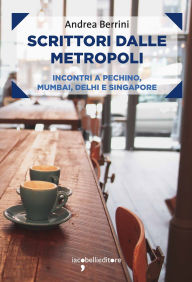 Title: Scrittori dalle metropoli: Incontri a Pechino, Mumbai, Delhi e Singapore, Author: Andrea Berrini