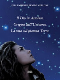 Title: Il Dio in Assoluto. Origine dell'Universo. La vita sul pianeta Terra., Author: Elia Umberto Benito Mellone