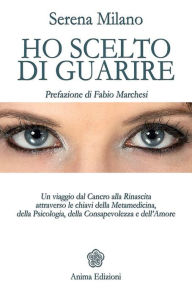 Title: Ho scelto di guarire: Un viaggio dal Cancro alla Rinascita attraverso le chiavi della Metamedicina, della Psicologia, della Consapevolezza e dell'Amore, Author: Serena Milano