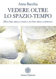 Title: Vedere oltre lo spazio tempo: Dall'era della logica all'era della sapienza, Author: Anna Bacchia