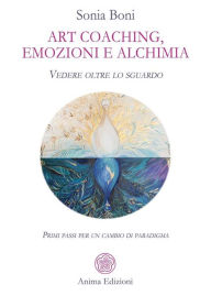 Title: Art coaching, emozioni e alchimia: Vedere oltre lo sguardo. Primi passi per un cambio di paradigma, Author: Sonia Boni