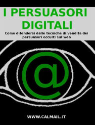 Title: I PERSUASORI DIGITALI: come difendersi dalle tecniche di vendita dei persuasori occulti sul web., Author: Stefano Calicchio