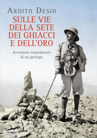 Title: Sulle vie della sete, dei ghiacci e dell'oro: Avventure straordinarie di un geologo, Author: Ardito Desio