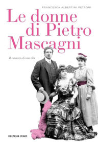 Title: Le donne di Pietro Mascagni: Il romanzo di una vita, Author: Francesca Albertini Petroni
