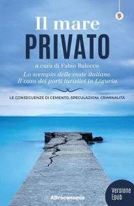 Title: Il mare privato: Lo scempio delle coste italiane. Il caso dei porti turistici in Liguria. Le conseguenze di cemento, speculazioni, criminalità - Nuova edizione digitale, aggiornata e arricchita., Author: Fabio Balocco