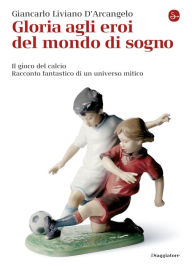 Title: Gloria agli eroi del mondo di sogno. Il gioco del calcio. Racconto fantastico di un universo mitico, Author: Giancarlo Liviano D'Arcangelo