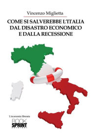 Title: Come si salverebbe l'Italia dal disastro economico e dalla recessione, Author: Vincenzo Miglietta