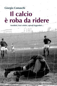 Title: Il calcio è roba da ridere: Aneddoti, frasi celebri, episodi leggendari, Author: Giorgio Comaschi