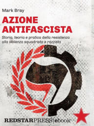 Title: Azione Antifascista: Storia, teoria e pratica della resistenza alla violenza squadrista e razzista: dai camerati di Mussolini e Hitler al suprematismo bianco della nuova destra in Europa e negli Stati Uniti, Author: Mark Bray
