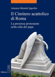 Title: Il Cimitero acattolico di Roma: La presenza protestante nella città del papa, Author: Antonio Menniti Ippolito