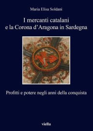 Title: I mercanti catalani e la Corona d'Aragona in Sardegna: Profitti e potere negli anni della conquista, Author: Maria Elisa Soldani