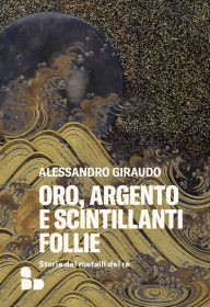 Title: Oro, argento e scintillanti follie: Storie dei metalli dei re, Author: Alessandro Giraudo