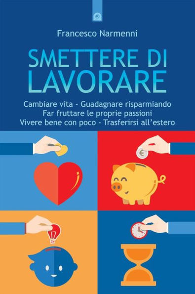 Smettere di lavorare: Cambiare vita - Guadagnare risparmiando - Far fruttare le proprie passioni - Vivere bene con poco - Trasferirsi all'estero