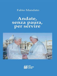 Title: Andate, senza paura, per servire: La rinuncia di Benedetto XVI, l'eredità raccolta da Papa Francesco, un messaggio appassionato nel segno della continuità, Author: Fabio Mandato