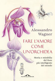 Title: Fare l'amore come un'orchidea: Storia e mirabilia del fiore più intelligente del mondo, Author: Alessandro Wagner