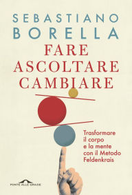 Title: Fare ascoltare cambiare: Trasformare il corpo e la mente con il Metodo Feldenkrais, Author: Sebastiano Borella