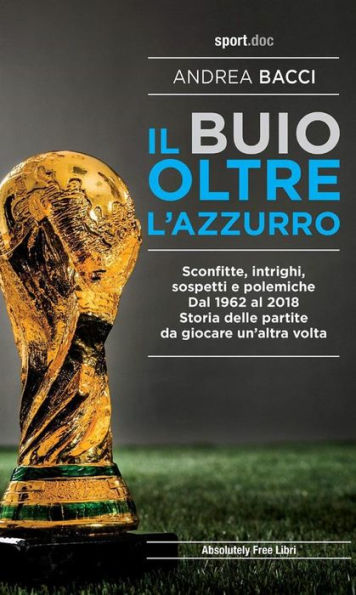 Il buio oltre l'azzurro: Sconfitte, intrighi, sospetti e polemiche. Dal 1962 al 2018. Storia delle partite da giocare un'altra volta