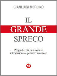 Title: Il Grande Spreco: Progrediti ma non evoluti: introduzione al pensiero sistemico, Author: Gianluigi Merlino