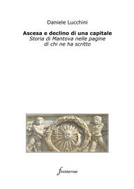 Title: Ascesa e declino di una capitale. Storia di Mantova nelle pagine di chi ne ha scritto, Author: Daniele Lucchini