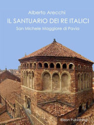 Title: Il santuario dei Re Italici: San Michele Maggiore di Pavia, Author: Alberto Arecchi