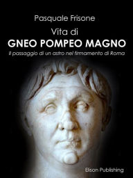 Title: Vita di Gneo Pompeo Magno: Un passaggio di un astro nel firmamento di Roma, Author: Pasquale Frisone