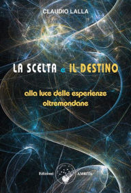 Title: La scelta e il destino: Alla luce delle esperienze oltremondane, Author: Claudio Lalla