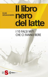 Title: Il libro nero del latte: I 10 falsi miti che ci fanno bere, Author: Élise Desaulniers