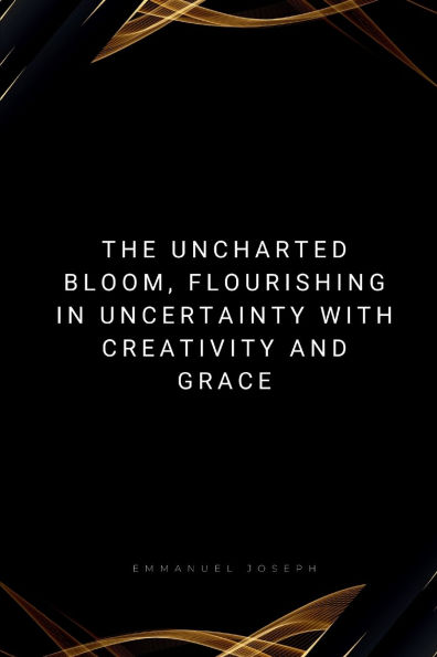 The Uncharted Bloom, Flourishing in Uncertainty with Creativity and Grace: Flourishing in Uncertainty with Creativity and Grace