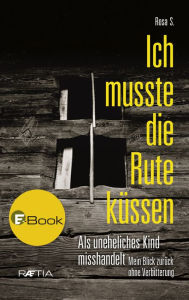 Title: Ich musste die Rute küssen: Als uneheliches Kind misshandelt. Mein Blick zurück ohne Verbitterung, Author: Rosa S.
