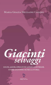 Title: Giacinti selvaggi: Sogni, amori, spregiudicatezza e intrighi. Storie di donne oltre la storia., Author: Maria Grazia Mezzadri Cofano