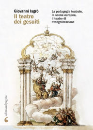 Title: Il teatro dei gesuiti: La pedagogia teatrale, la scena europea, il teatro di evangelizzazione, Author: Giovanni Isgrò