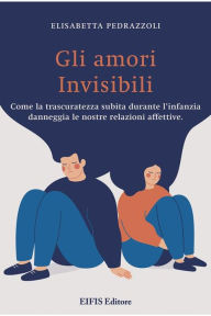 Title: Gli Amori invisibili: Come la trascuratezza subita durante l'infanzia danneggia le nostre relazioni affettive, Author: Elisabetta Pedrazzoli