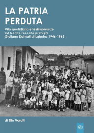 Title: La Patria Perduta: Vita quotidiana e testimonianze sul Centro raccolta profughi Giuliano Dalmati di Laterina 1946-1963, Author: Elio Varutti