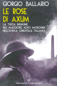 Title: Le rose di Axum: La terza indagine del maggiore Aldo Morosini nell'Africa orientale italiana, Author: Giorgio Ballario