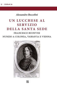 Title: Un lucchese al servizio della Santa Sede: Francesco Buonvisi, nunzio a Colonia, Varsavia e Vienna, Author: Alessandro Boccolini