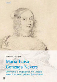 Title: Maria Luisa Gonzaga Nevers: Cerimonie e propaganda nel viaggio verso il trono di Polonia (1645-1646), Author: Francesca De Caprio